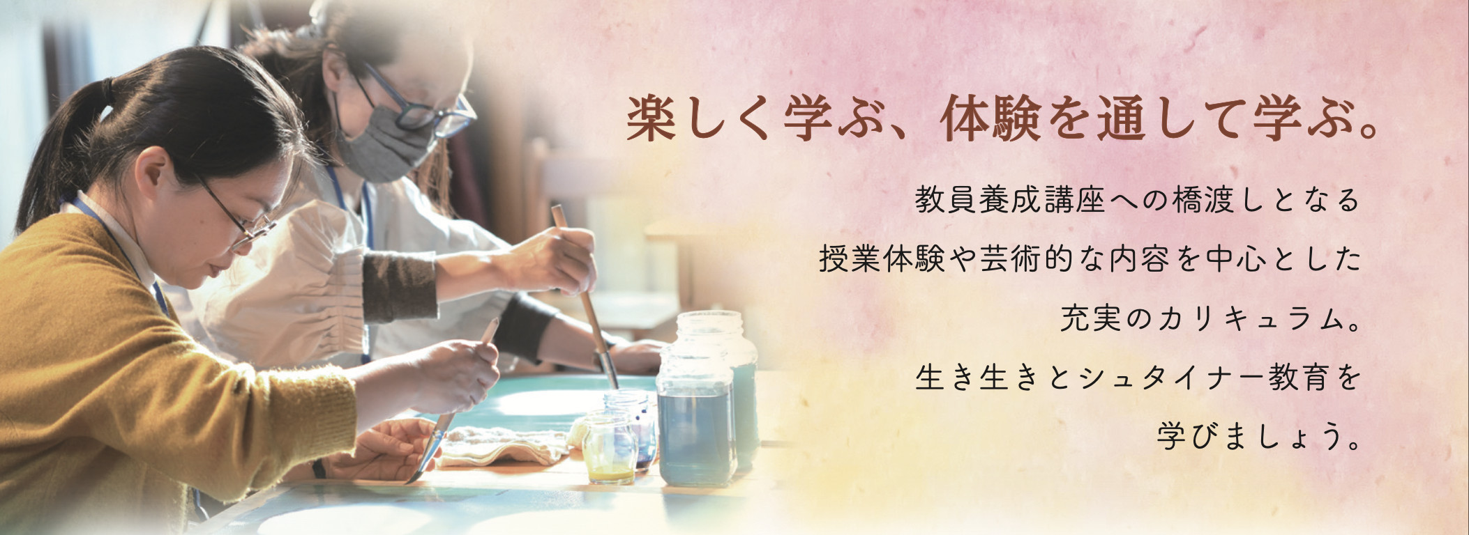 楽しく学ぶ、体験を通して学ぶ。
教員養成講座への橋渡しとなる
授業体験や芸術的な内容を中心とした
充実のカリキュラム。
生き生きとシュタイナー教育を
学びましょう。